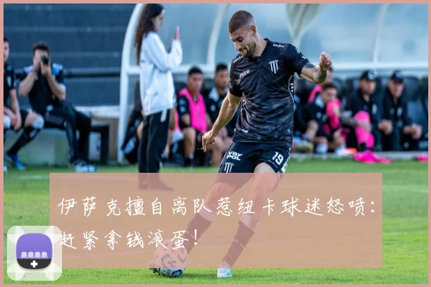 伊萨克擅自离队惹纽卡球迷怒喷：赶紧拿钱滚蛋！